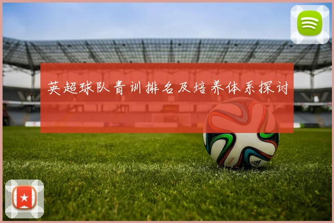 英超球队青训排名及培养体系探讨